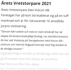 Årets Vretstorpare 2021 Årets Vretstorpare blev Vrecon AB. Företaget har på kort tid etablerat sig på en tuff marknad och är för närvarande 16 anställda. Juryns motivering: “Genom hårt arbete och med en stark drivkraft har de skapat ett konkurrenskraftigt företag i en stenhård bransch. De har satt Vretstorp på Sverigekartan med Vrecon AB i centrum och med ett helgjutet koncept med hög kvalitet är de värdiga vinnare.” Uppvaktningen kunde av förklarliga skäl inte ske på årsmötet utan fick klaras av utomhus. Här finns en film från detta: https://www.dropbox.com/sh/qomtrvb8fcu19yx/AAAYu5hCZM06gVQrKYnE4ve_a?dl=0