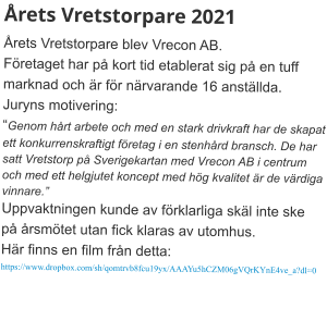 Årets Vretstorpare 2021  Årets Vretstorpare blev Vrecon AB. Företaget har på kort tid etablerat sig på en tuff marknad och är för närvarande 16 anställda. Juryns motivering: “Genom hårt arbete och med en stark drivkraft har de skapat ett konkurrenskraftigt företag i en stenhård bransch. De har satt Vretstorp på Sverigekartan med Vrecon AB i centrum och med ett helgjutet koncept med hög kvalitet är de värdiga vinnare.” Uppvaktningen kunde av förklarliga skäl inte ske på årsmötet utan fick klaras av utomhus. Här finns en film från detta: https://www.dropbox.com/sh/qomtrvb8fcu19yx/AAAYu5hCZM06gVQrKYnE4ve_a?dl=0